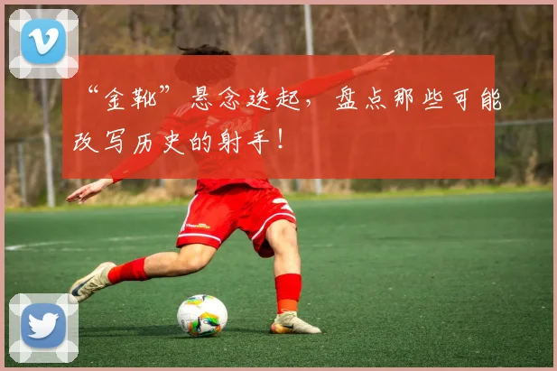 “金靴”悬念迭起，盘点那些可能改写历史的射手！