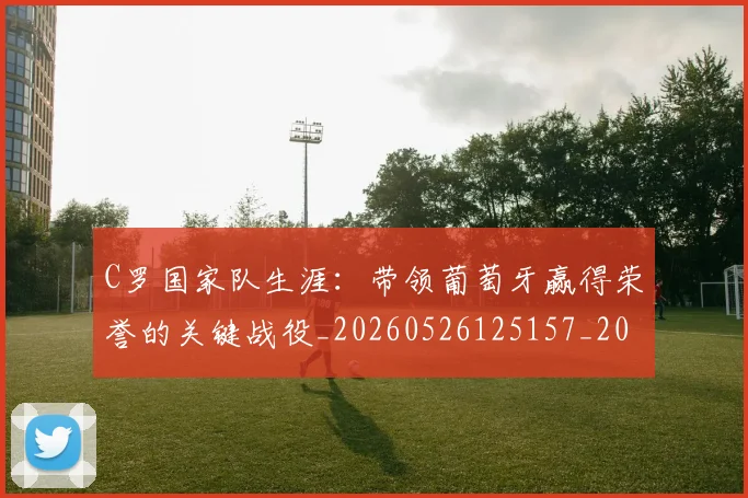 C罗国家队生涯：带领葡萄牙赢得荣誉的关键战役_20260526125157_20260606165342