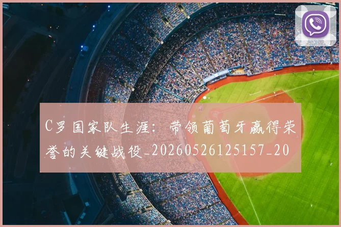 C罗国家队生涯：带领葡萄牙赢得荣誉的关键战役_20260526125157_20260606165342