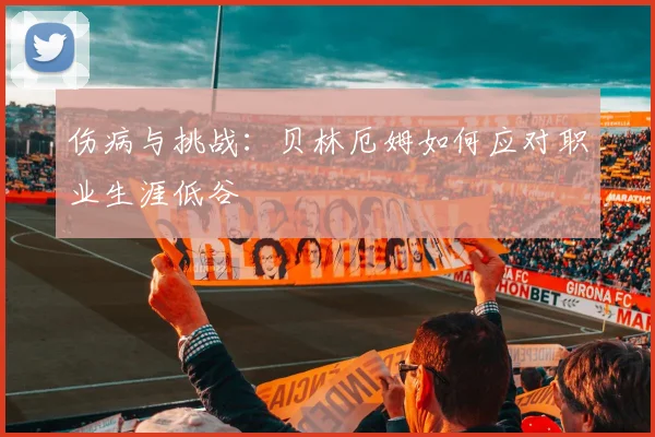 伤病与挑战:贝林厄姆如何应对职业生涯低谷