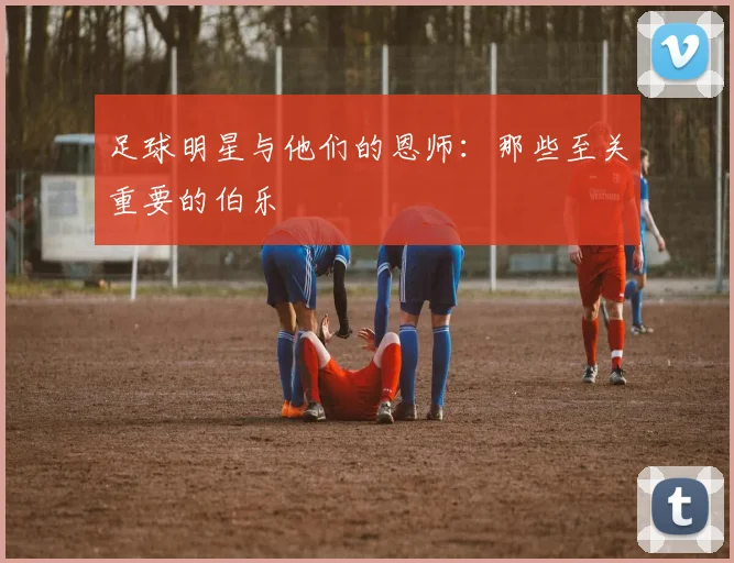 足球明星与他们的恩师:那些至关重要的伯乐