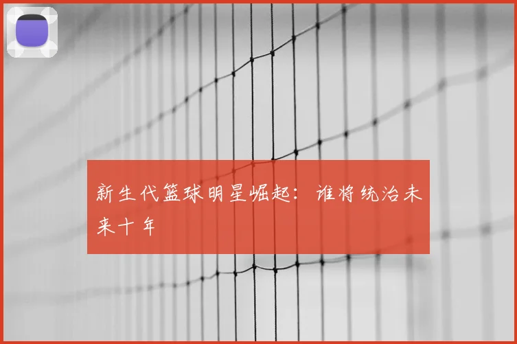 新生代篮球明星崛起：谁将统治未来十年