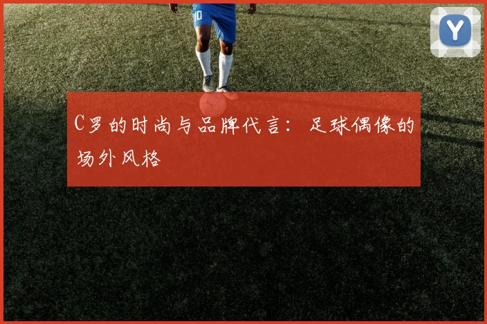 C罗的时尚与品牌代言:足球偶像的场外风格