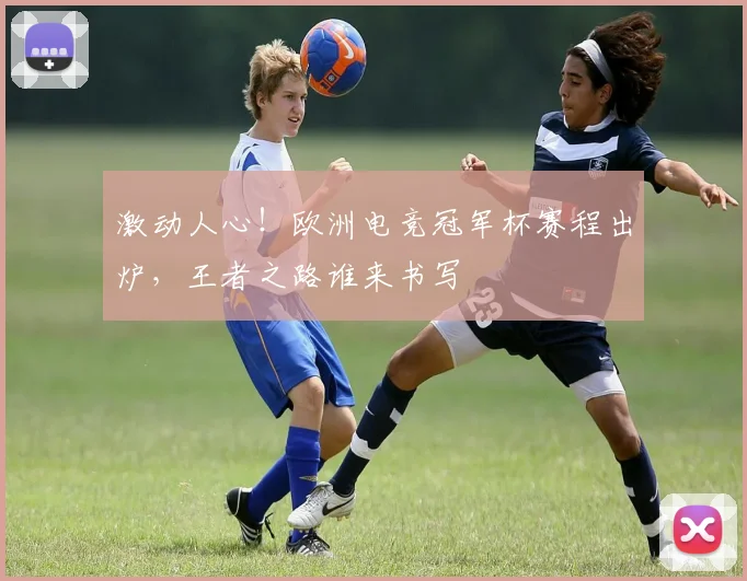 激动人心！欧洲电竞冠军杯赛程出炉，王者之路谁来书写