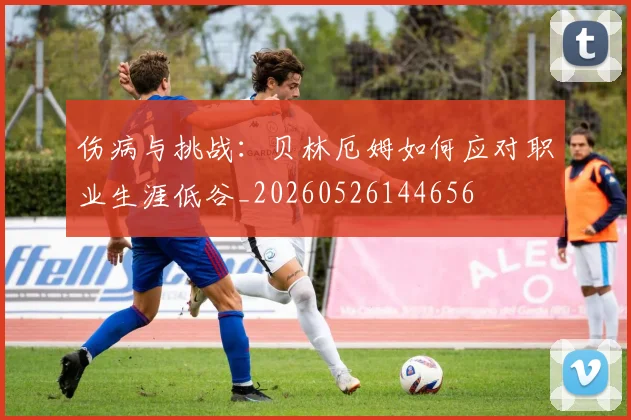 伤病与挑战：贝林厄姆如何应对职业生涯低谷_20260526144656